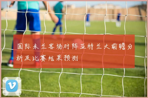 国际米兰客场对阵亚特兰大前瞻分析及比赛结果预测