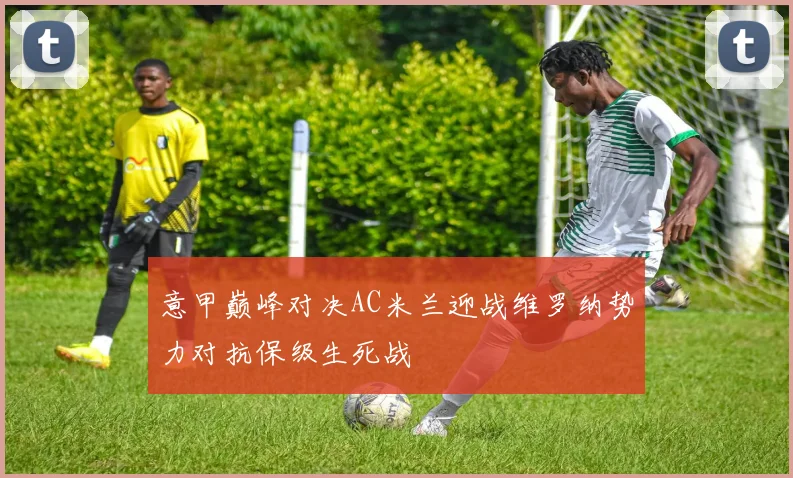 意甲巅峰对决AC米兰迎战维罗纳势力对抗保级生死战