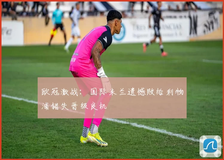 欧冠激战：国际米兰遗憾败给利物浦错失晋级良机