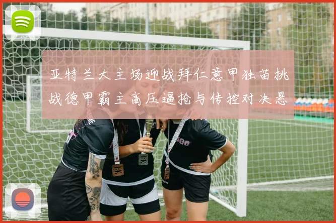 亚特兰大主场迎战拜仁意甲独苗挑战德甲霸主高压逼抢与传控对决悬念十足